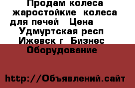 Продам колеса жаростойкие, колеса для печей › Цена ­ 400 - Удмуртская респ., Ижевск г. Бизнес » Оборудование   
